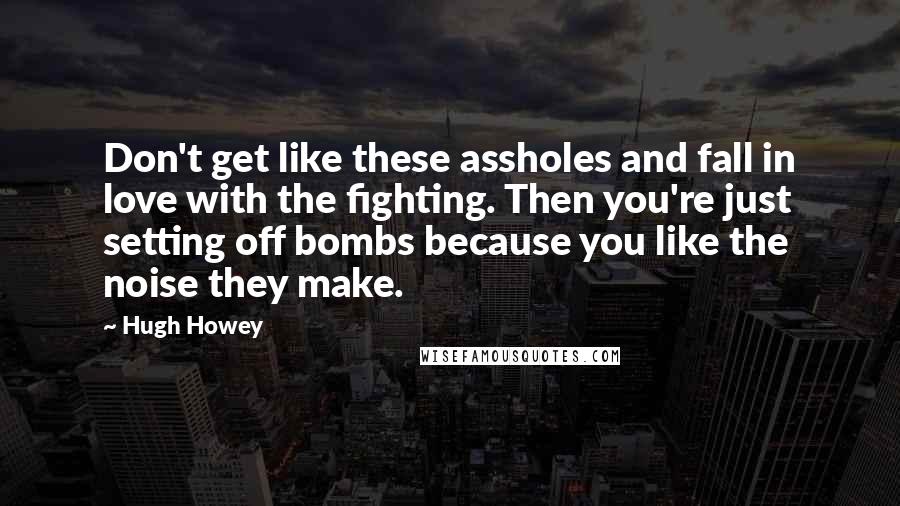 Hugh Howey Quotes: Don't get like these assholes and fall in love with the fighting. Then you're just setting off bombs because you like the noise they make.