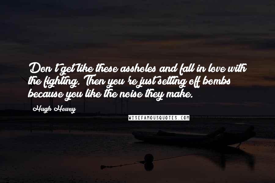 Hugh Howey Quotes: Don't get like these assholes and fall in love with the fighting. Then you're just setting off bombs because you like the noise they make.