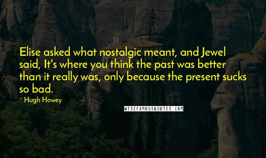 Hugh Howey Quotes: Elise asked what nostalgic meant, and Jewel said, It's where you think the past was better than it really was, only because the present sucks so bad.