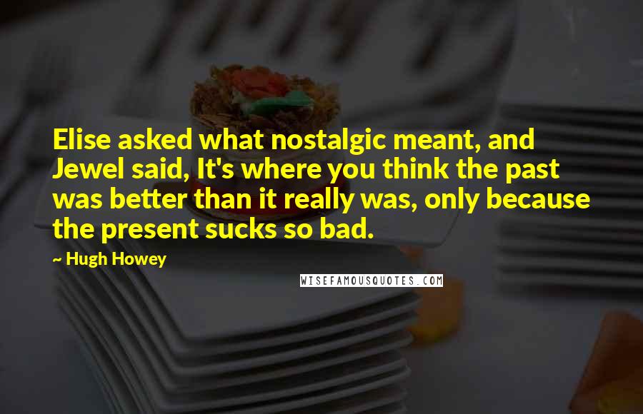 Hugh Howey Quotes: Elise asked what nostalgic meant, and Jewel said, It's where you think the past was better than it really was, only because the present sucks so bad.