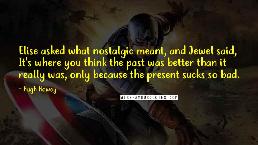 Hugh Howey Quotes: Elise asked what nostalgic meant, and Jewel said, It's where you think the past was better than it really was, only because the present sucks so bad.