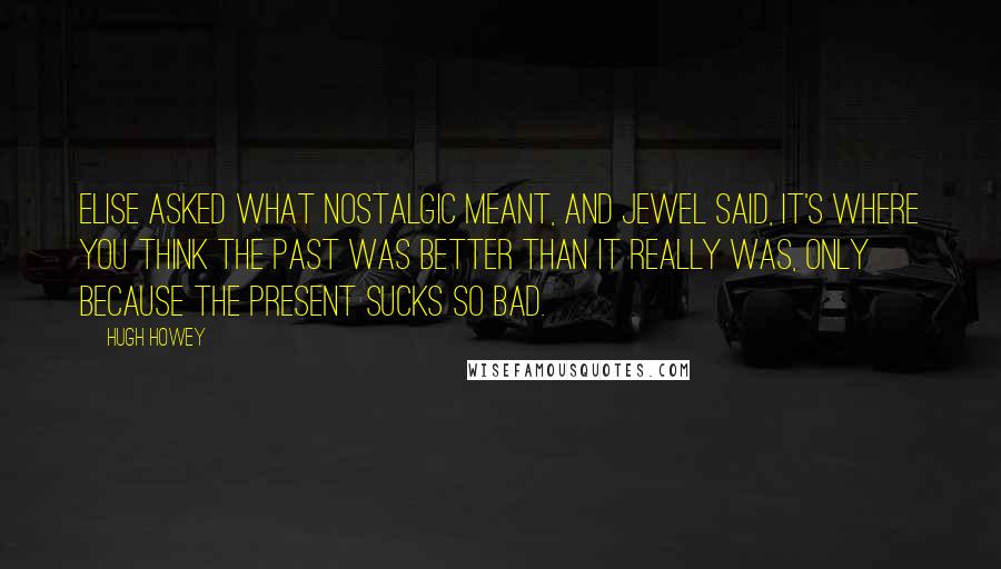 Hugh Howey Quotes: Elise asked what nostalgic meant, and Jewel said, It's where you think the past was better than it really was, only because the present sucks so bad.