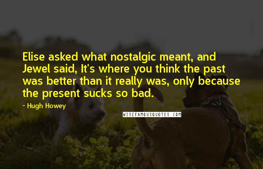 Hugh Howey Quotes: Elise asked what nostalgic meant, and Jewel said, It's where you think the past was better than it really was, only because the present sucks so bad.