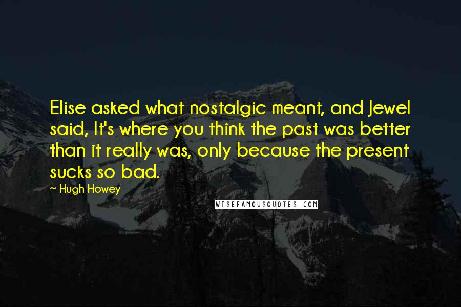 Hugh Howey Quotes: Elise asked what nostalgic meant, and Jewel said, It's where you think the past was better than it really was, only because the present sucks so bad.