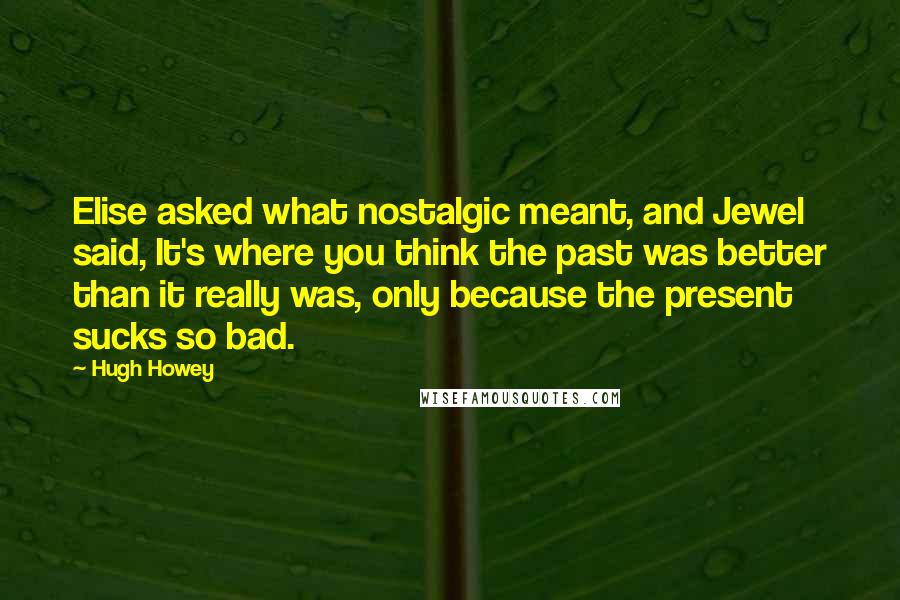 Hugh Howey Quotes: Elise asked what nostalgic meant, and Jewel said, It's where you think the past was better than it really was, only because the present sucks so bad.