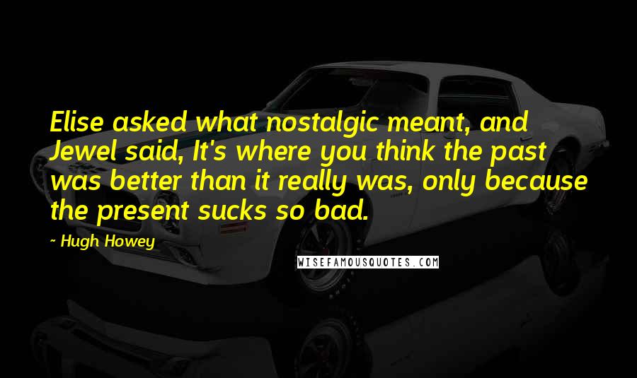 Hugh Howey Quotes: Elise asked what nostalgic meant, and Jewel said, It's where you think the past was better than it really was, only because the present sucks so bad.