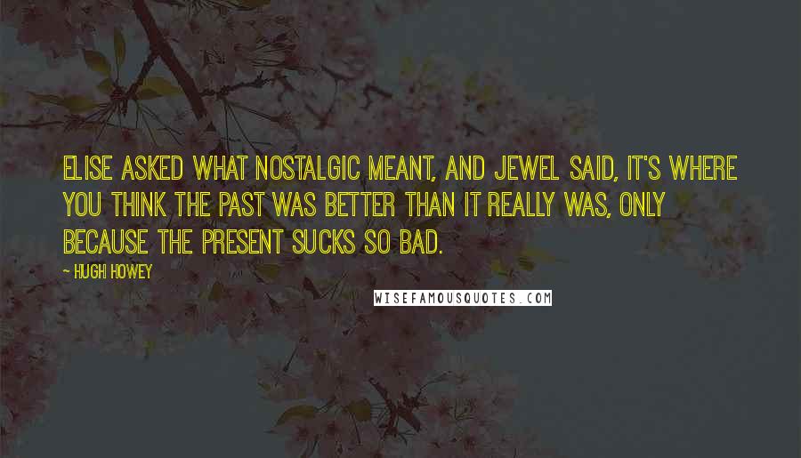 Hugh Howey Quotes: Elise asked what nostalgic meant, and Jewel said, It's where you think the past was better than it really was, only because the present sucks so bad.