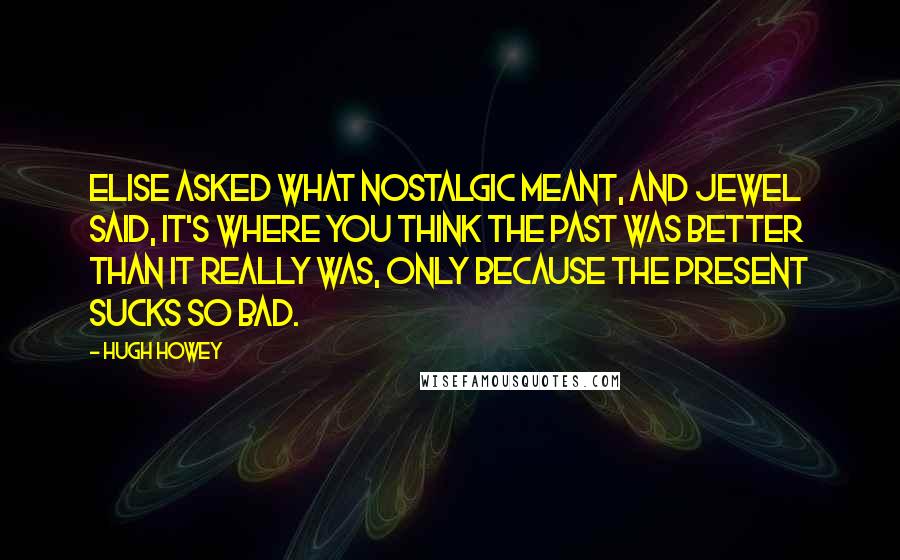 Hugh Howey Quotes: Elise asked what nostalgic meant, and Jewel said, It's where you think the past was better than it really was, only because the present sucks so bad.