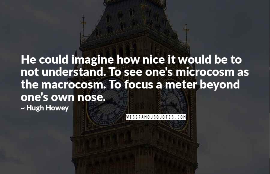 Hugh Howey Quotes: He could imagine how nice it would be to not understand. To see one's microcosm as the macrocosm. To focus a meter beyond one's own nose.