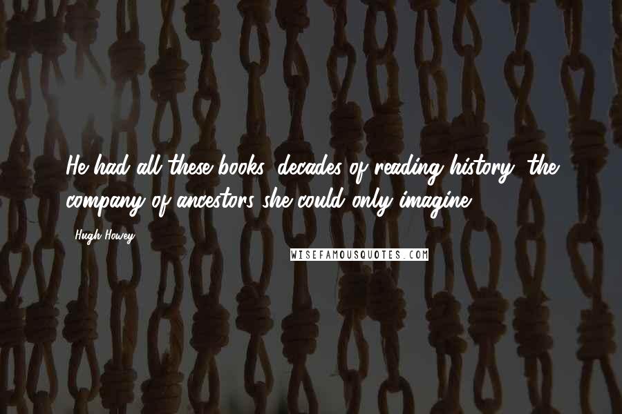 Hugh Howey Quotes: He had all these books, decades of reading history, the company of ancestors she could only imagine.