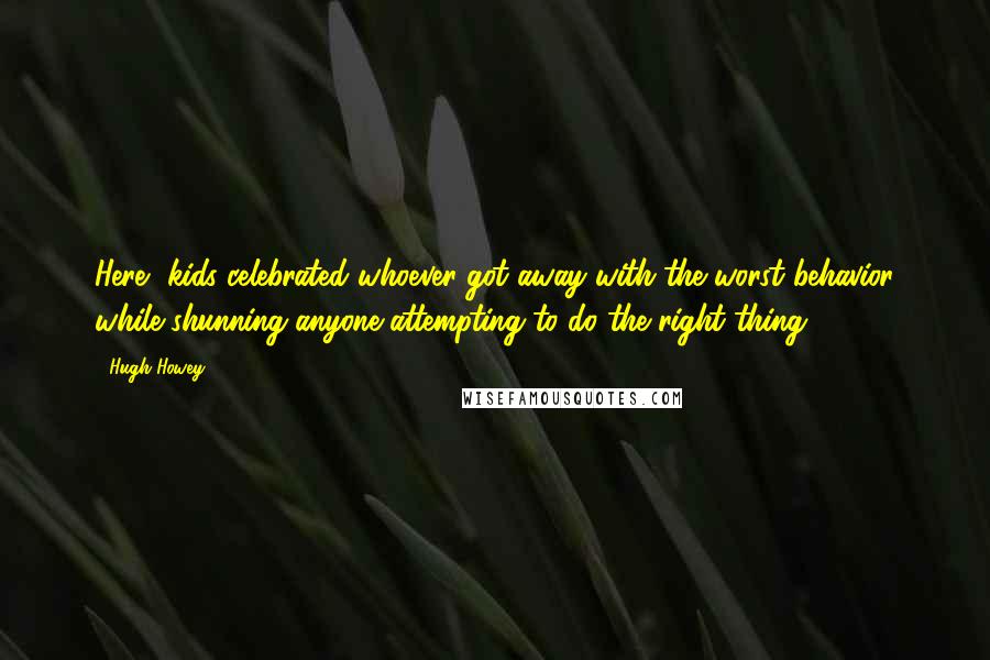 Hugh Howey Quotes: Here, kids celebrated whoever got away with the worst behavior while shunning anyone attempting to do the right thing.