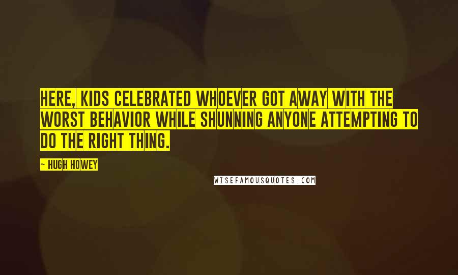 Hugh Howey Quotes: Here, kids celebrated whoever got away with the worst behavior while shunning anyone attempting to do the right thing.