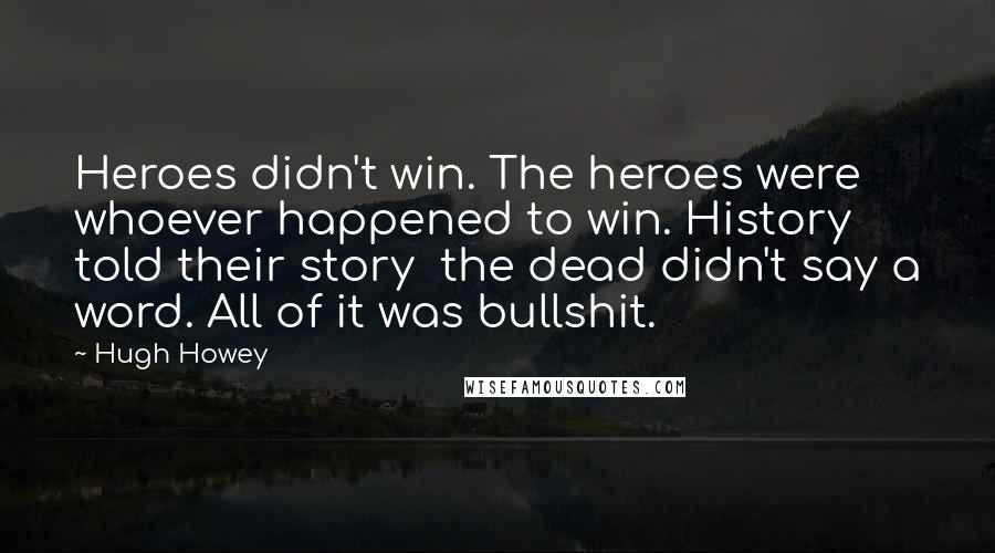 Hugh Howey Quotes: Heroes didn't win. The heroes were whoever happened to win. History told their story the dead didn't say a word. All of it was bullshit.