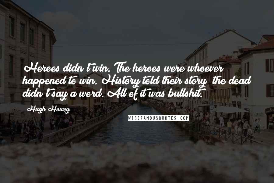 Hugh Howey Quotes: Heroes didn't win. The heroes were whoever happened to win. History told their story the dead didn't say a word. All of it was bullshit.