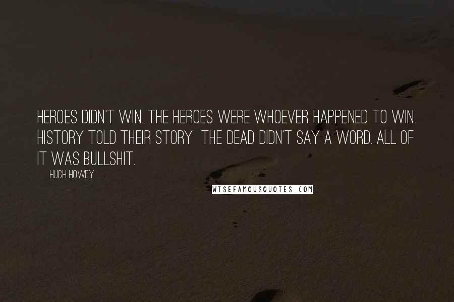 Hugh Howey Quotes: Heroes didn't win. The heroes were whoever happened to win. History told their story the dead didn't say a word. All of it was bullshit.