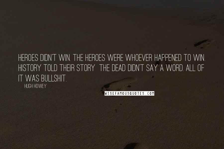 Hugh Howey Quotes: Heroes didn't win. The heroes were whoever happened to win. History told their story  the dead didn't say a word. All of it was bullshit.