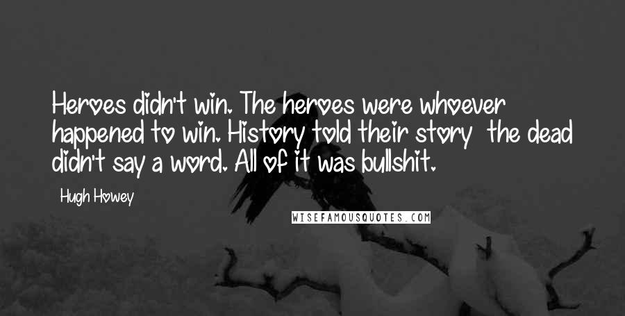 Hugh Howey Quotes: Heroes didn't win. The heroes were whoever happened to win. History told their story the dead didn't say a word. All of it was bullshit.
