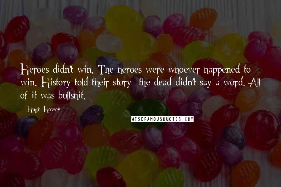 Hugh Howey Quotes: Heroes didn't win. The heroes were whoever happened to win. History told their story the dead didn't say a word. All of it was bullshit.