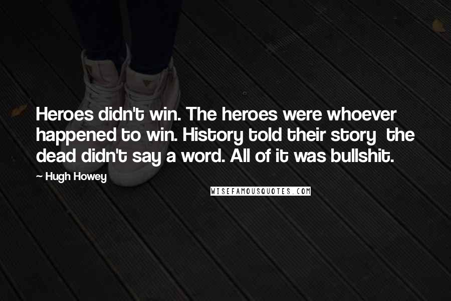 Hugh Howey Quotes: Heroes didn't win. The heroes were whoever happened to win. History told their story the dead didn't say a word. All of it was bullshit.
