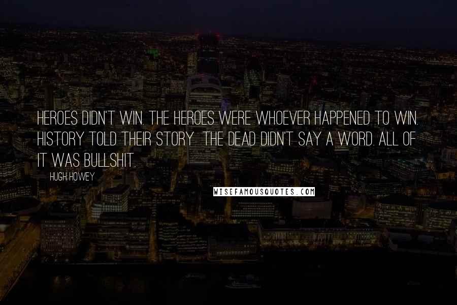 Hugh Howey Quotes: Heroes didn't win. The heroes were whoever happened to win. History told their story  the dead didn't say a word. All of it was bullshit.