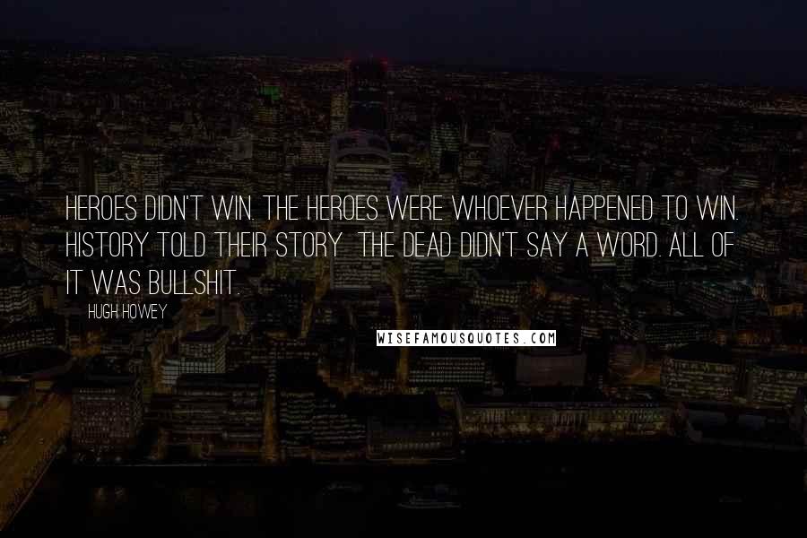 Hugh Howey Quotes: Heroes didn't win. The heroes were whoever happened to win. History told their story the dead didn't say a word. All of it was bullshit.