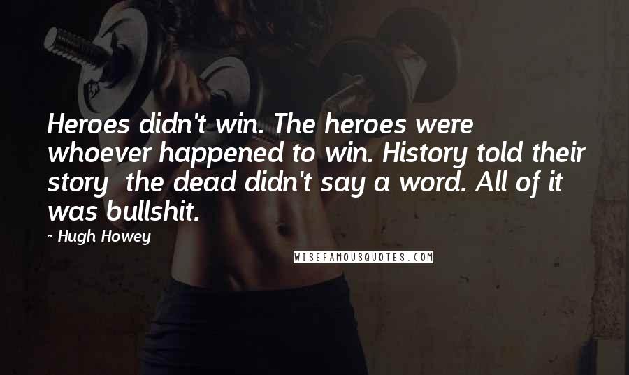 Hugh Howey Quotes: Heroes didn't win. The heroes were whoever happened to win. History told their story the dead didn't say a word. All of it was bullshit.
