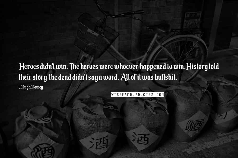 Hugh Howey Quotes: Heroes didn't win. The heroes were whoever happened to win. History told their story  the dead didn't say a word. All of it was bullshit.