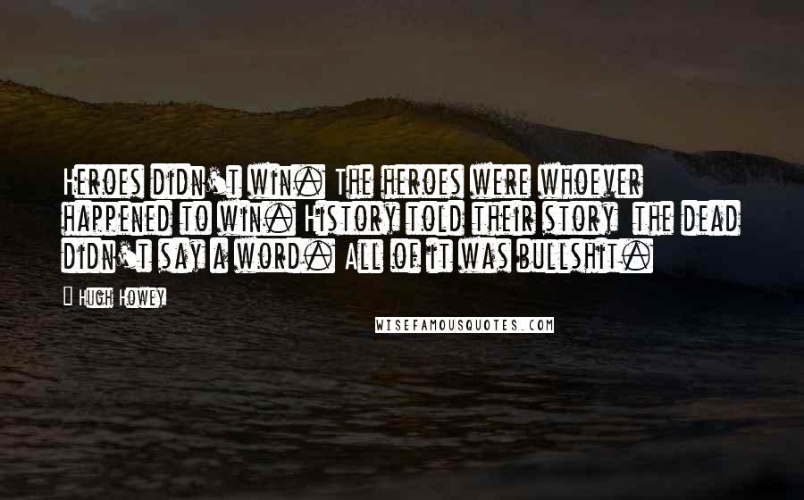 Hugh Howey Quotes: Heroes didn't win. The heroes were whoever happened to win. History told their story  the dead didn't say a word. All of it was bullshit.