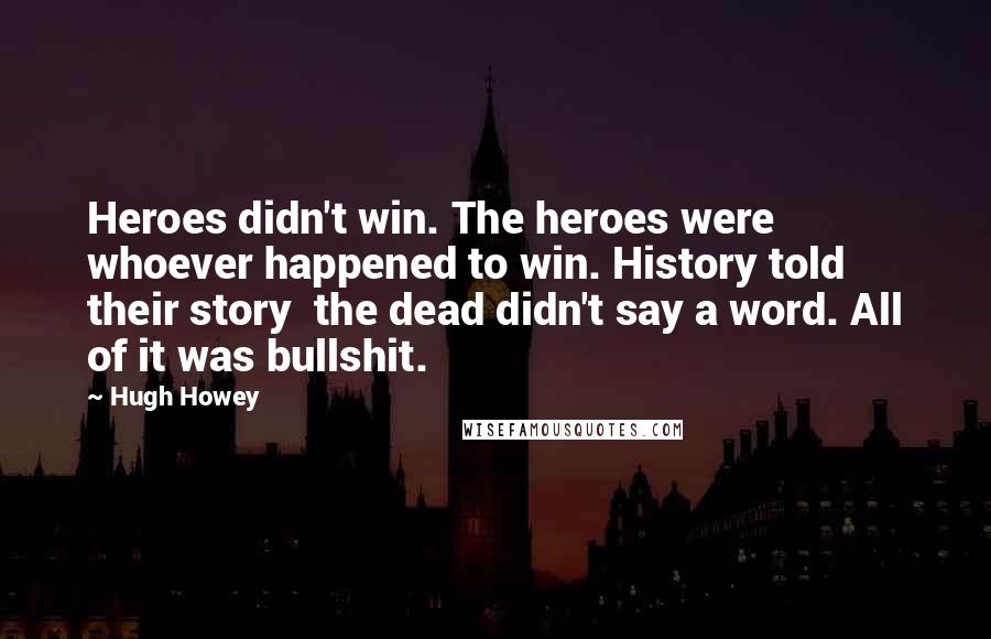 Hugh Howey Quotes: Heroes didn't win. The heroes were whoever happened to win. History told their story the dead didn't say a word. All of it was bullshit.