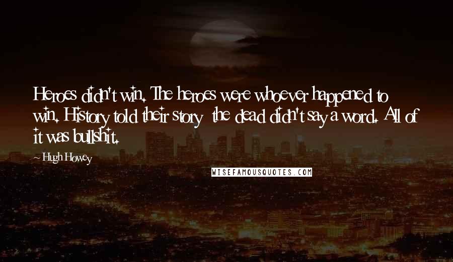 Hugh Howey Quotes: Heroes didn't win. The heroes were whoever happened to win. History told their story the dead didn't say a word. All of it was bullshit.