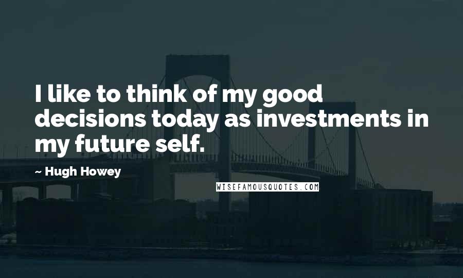Hugh Howey Quotes: I like to think of my good decisions today as investments in my future self.