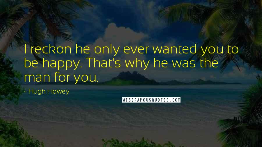 Hugh Howey Quotes: I reckon he only ever wanted you to be happy. That's why he was the man for you.