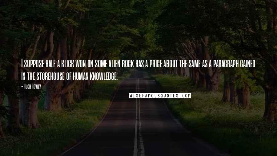 Hugh Howey Quotes: I suppose half a klick won on some alien rock has a price about the same as a paragraph gained in the storehouse of human knowledge.