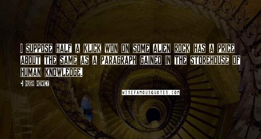 Hugh Howey Quotes: I suppose half a klick won on some alien rock has a price about the same as a paragraph gained in the storehouse of human knowledge.