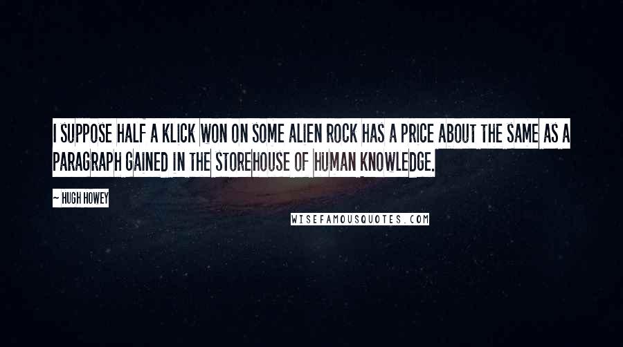 Hugh Howey Quotes: I suppose half a klick won on some alien rock has a price about the same as a paragraph gained in the storehouse of human knowledge.