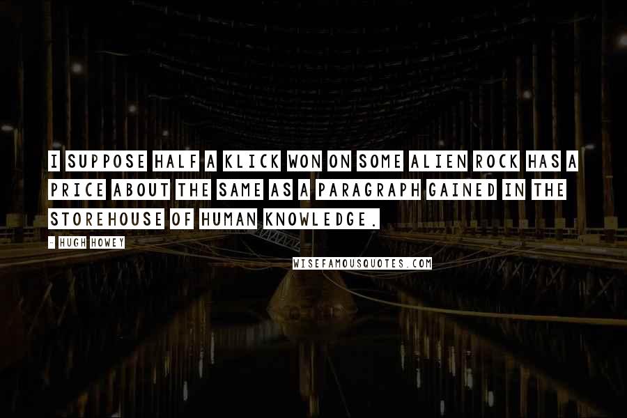 Hugh Howey Quotes: I suppose half a klick won on some alien rock has a price about the same as a paragraph gained in the storehouse of human knowledge.