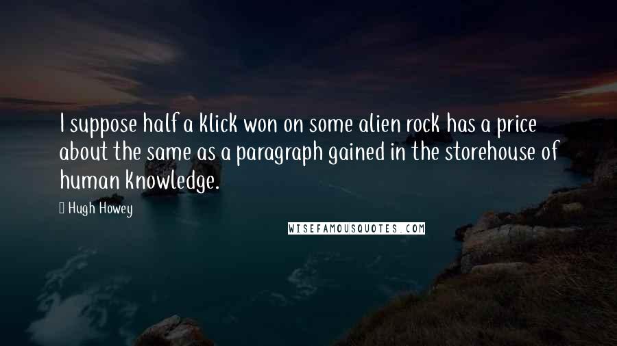 Hugh Howey Quotes: I suppose half a klick won on some alien rock has a price about the same as a paragraph gained in the storehouse of human knowledge.
