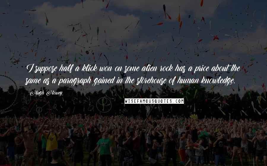Hugh Howey Quotes: I suppose half a klick won on some alien rock has a price about the same as a paragraph gained in the storehouse of human knowledge.