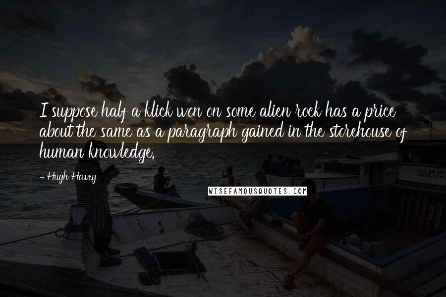 Hugh Howey Quotes: I suppose half a klick won on some alien rock has a price about the same as a paragraph gained in the storehouse of human knowledge.