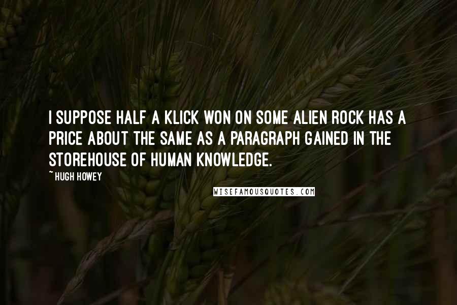 Hugh Howey Quotes: I suppose half a klick won on some alien rock has a price about the same as a paragraph gained in the storehouse of human knowledge.