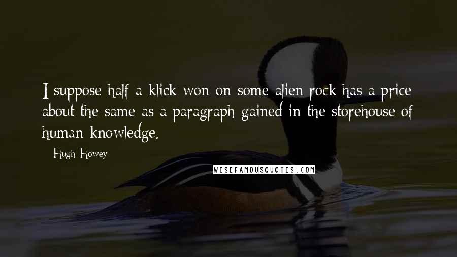 Hugh Howey Quotes: I suppose half a klick won on some alien rock has a price about the same as a paragraph gained in the storehouse of human knowledge.