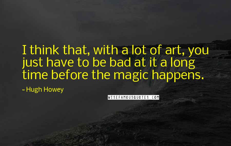Hugh Howey Quotes: I think that, with a lot of art, you just have to be bad at it a long time before the magic happens.