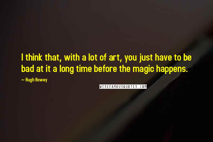 Hugh Howey Quotes: I think that, with a lot of art, you just have to be bad at it a long time before the magic happens.