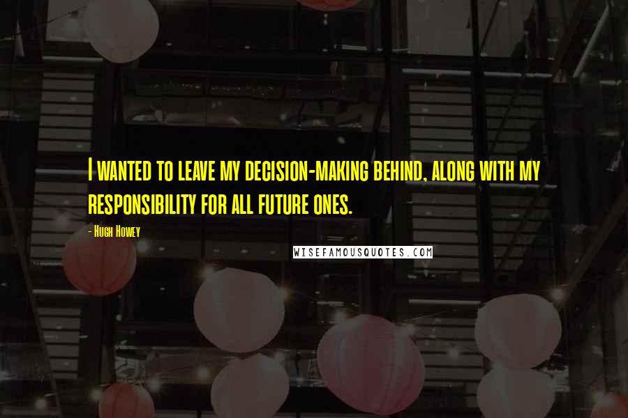 Hugh Howey Quotes: I wanted to leave my decision-making behind, along with my responsibility for all future ones.