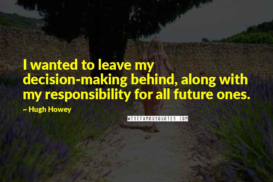 Hugh Howey Quotes: I wanted to leave my decision-making behind, along with my responsibility for all future ones.