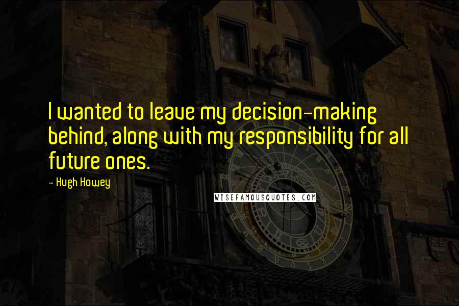 Hugh Howey Quotes: I wanted to leave my decision-making behind, along with my responsibility for all future ones.