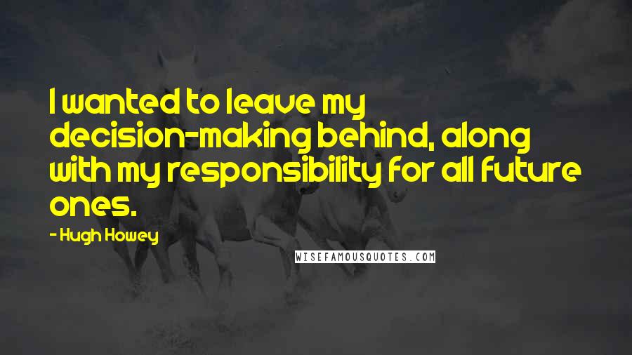 Hugh Howey Quotes: I wanted to leave my decision-making behind, along with my responsibility for all future ones.