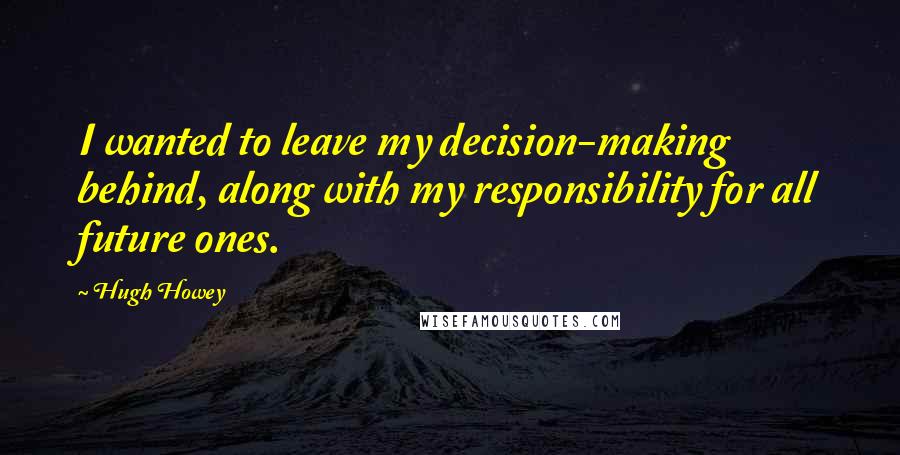 Hugh Howey Quotes: I wanted to leave my decision-making behind, along with my responsibility for all future ones.