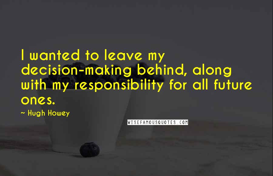 Hugh Howey Quotes: I wanted to leave my decision-making behind, along with my responsibility for all future ones.