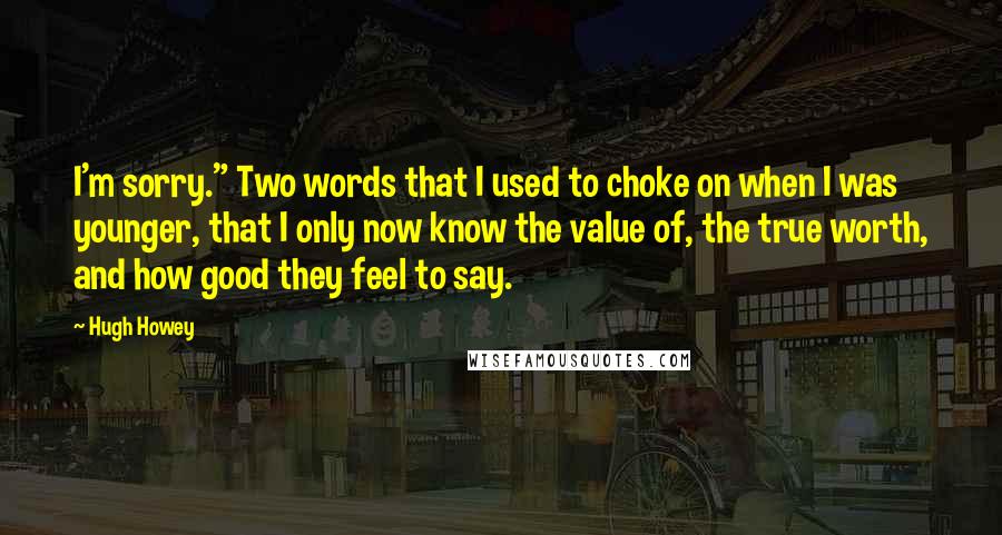 Hugh Howey Quotes: I'm sorry." Two words that I used to choke on when I was younger, that I only now know the value of, the true worth, and how good they feel to say.